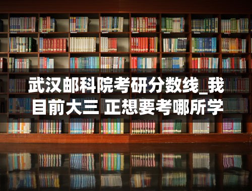 武汉邮科院考研分数线_我目前大三 正想要考哪所学校研究生 武汉邮电科学研究院与重庆邮电大学哪个好些 我是学通信工程的