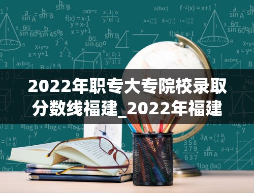 2022年职专大专院校录取分数线福建_2022年福建各校录取分数线