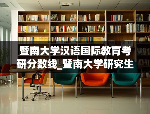 暨南大学汉语国际教育考研分数线_暨南大学研究生分数线是多少？