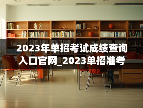 2023年单招考试成绩查询入口官网_2023单招准考证打印入口在哪
