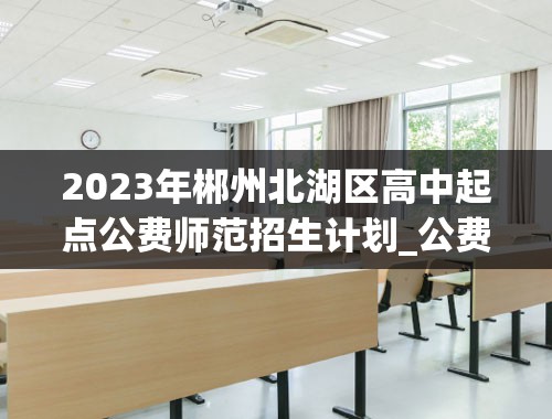 2023年郴州北湖区高中起点公费师范招生计划_公费师范生分数线2023