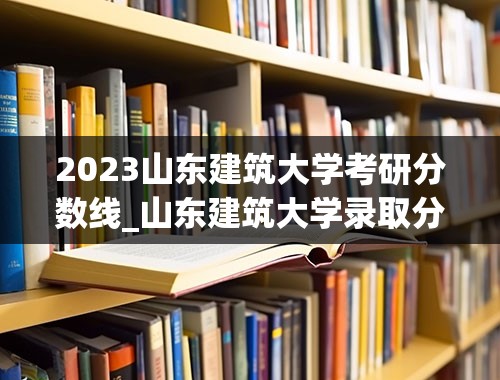 2023山东建筑大学考研分数线_山东建筑大学录取分数线2023