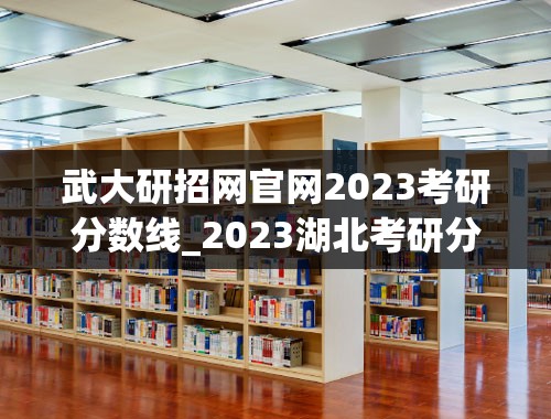 武大研招网官网2023考研分数线_2023湖北考研分数线