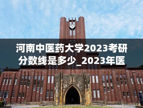 河南中医药大学2023考研分数线是多少_2023年医学考研国家线是多少啊-