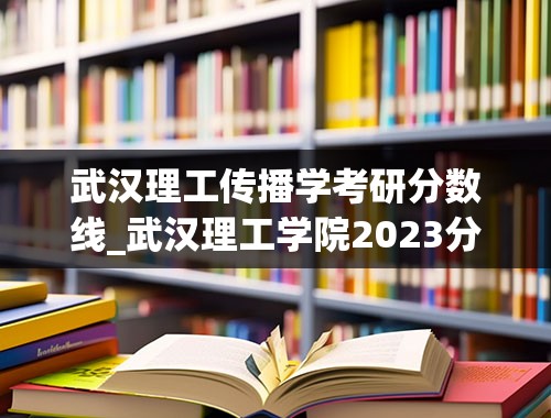 武汉理工传播学考研分数线_武汉理工学院2023分数线