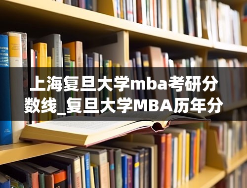 上海复旦大学mba考研分数线_复旦大学MBA历年分数线是多少？什么时间可以报名？