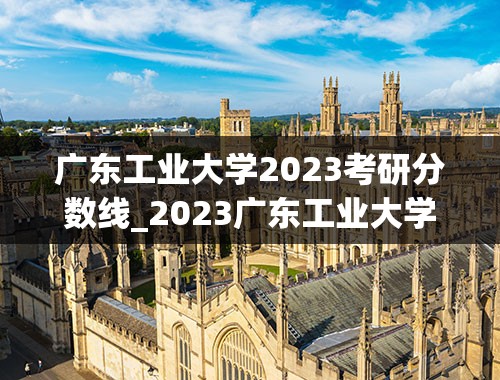 广东工业大学2023考研分数线_2023广东工业大学考研成绩