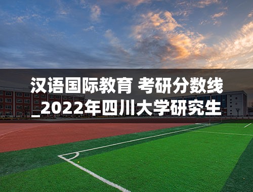 汉语国际教育 考研分数线_2022年四川大学研究生录取分数线