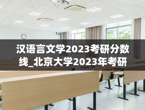 汉语言文学2023考研分数线_北京大学2023年考研分数线