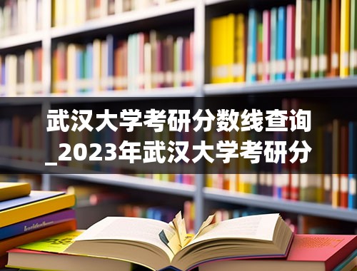 武汉大学考研分数线查询_2023年武汉大学考研分数线