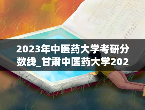 2023年中医药大学考研分数线_甘肃中医药大学2023年研究生分数线