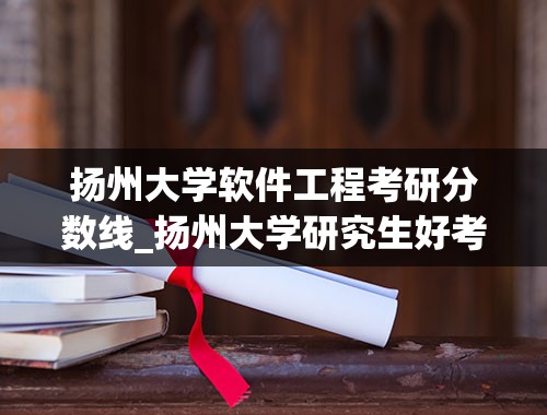 扬州大学软件工程考研分数线_扬州大学研究生好考么