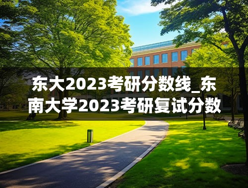 东大2023考研分数线_东南大学2023考研复试分数线