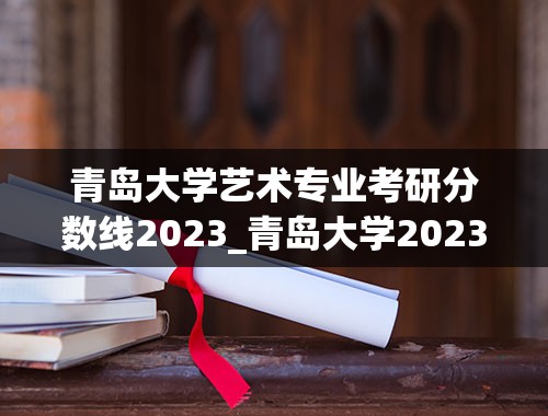 青岛大学艺术专业考研分数线2023_青岛大学2023投档线是多少