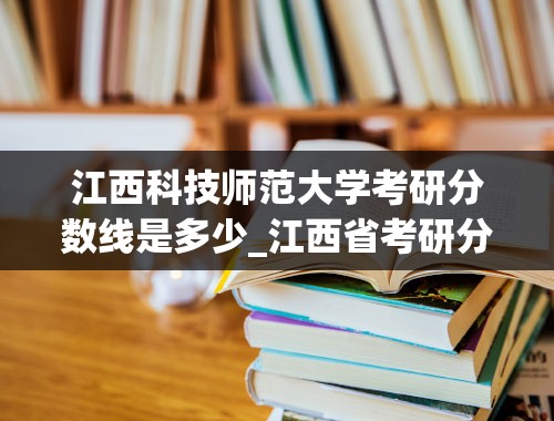 江西科技师范大学考研分数线是多少_江西省考研分数线