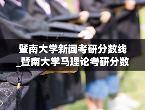 暨南大学新闻考研分数线_暨南大学马理论考研分数线