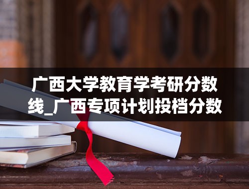 广西大学教育学考研分数线_广西专项计划投档分数线2023年