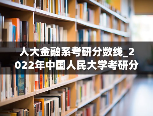 人大金融系考研分数线_2022年中国人民大学考研分数线和录取人数