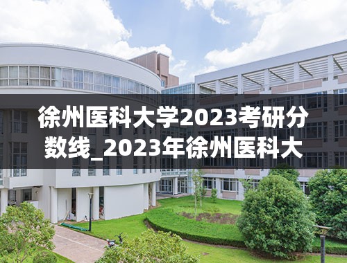 徐州医科大学2023考研分数线_2023年徐州医科大学投档线