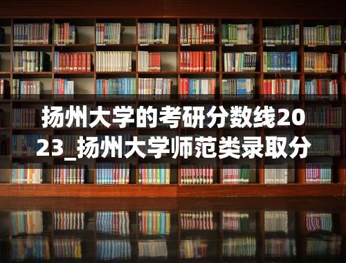 扬州大学的考研分数线2023_扬州大学师范类录取分数线2023