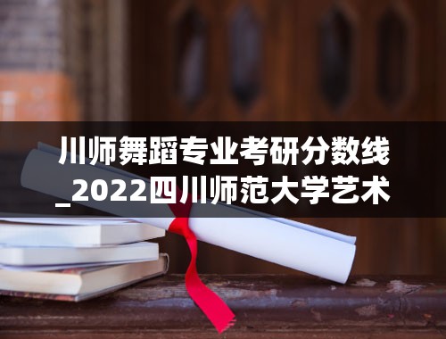 川师舞蹈专业考研分数线_2022四川师范大学艺术生录取分数线