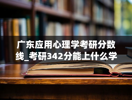 广东应用心理学考研分数线_考研342分能上什么学校