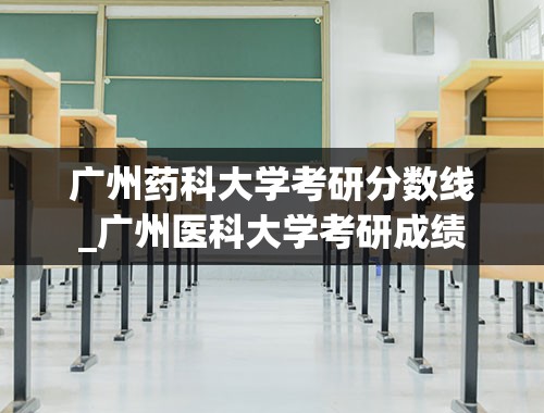 广州药科大学考研分数线_广州医科大学考研成绩