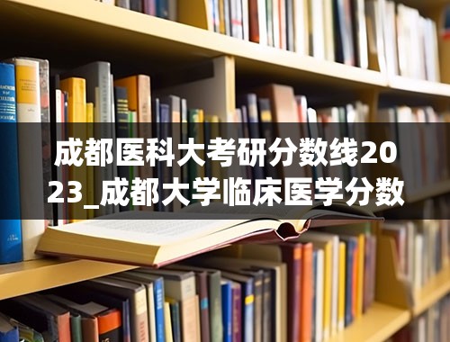 成都医科大考研分数线2023_成都大学临床医学分数线2023