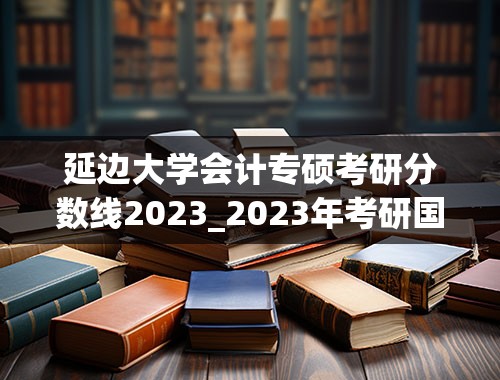 延边大学会计专硕考研分数线2023_2023年考研国家线分数