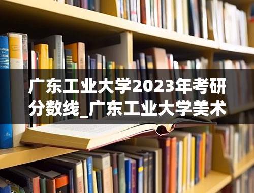 广东工业大学2023年考研分数线_广东工业大学美术生分数线