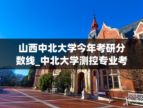 山西中北大学今年考研分数线_中北大学测控专业考研，历年录取的情况如何