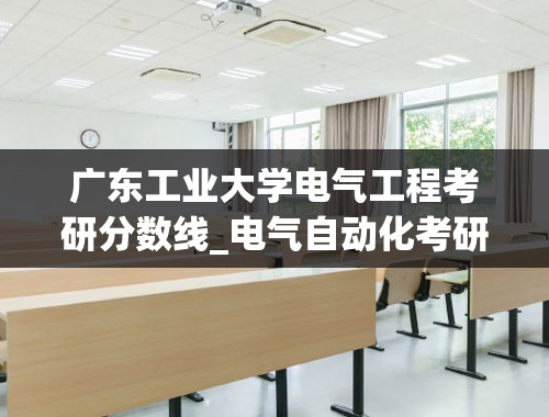广东工业大学电气工程考研分数线_电气自动化考研国家线是多少