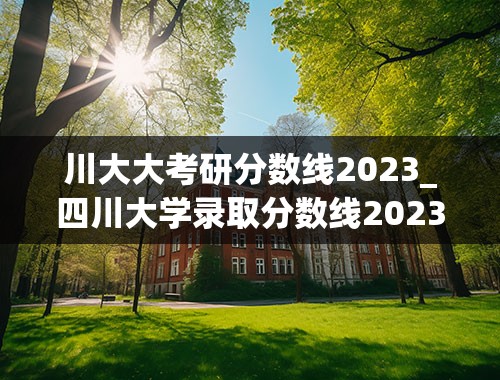 川大大考研分数线2023_四川大学录取分数线2023法医学